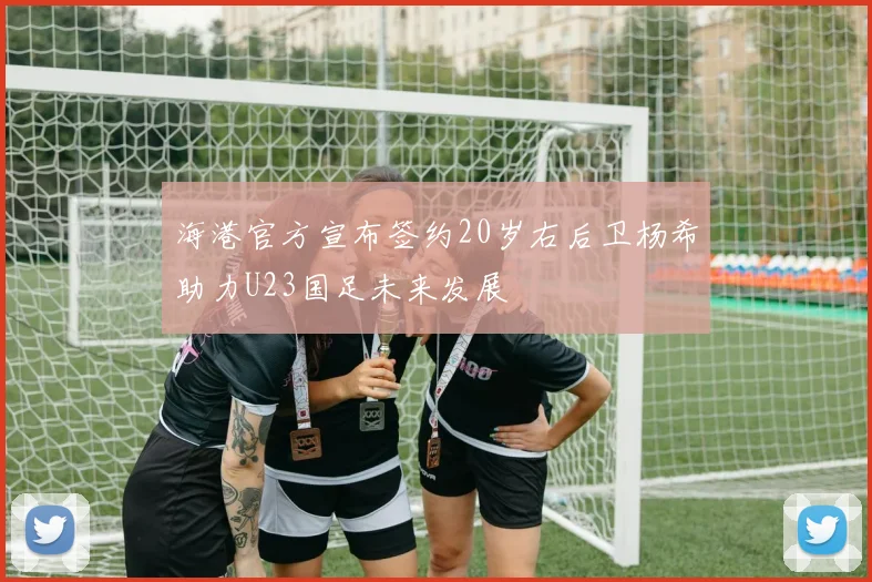 海港官方宣布签约20岁右后卫杨希助力U23国足未来发展