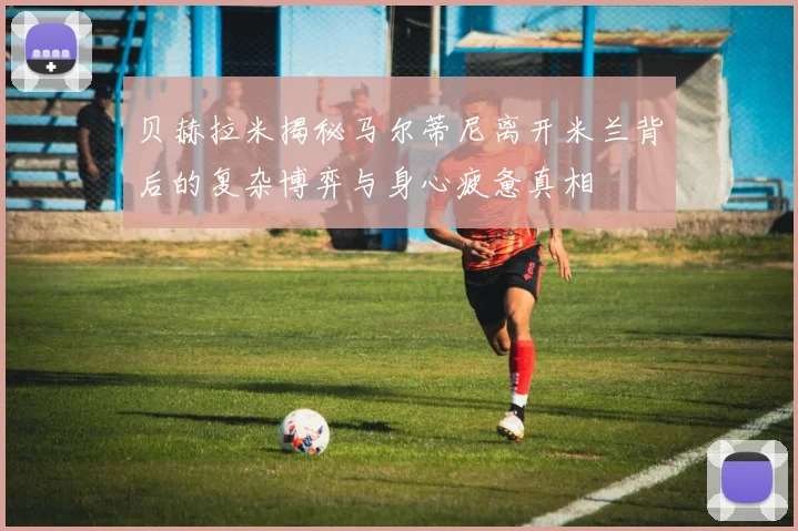 贝赫拉米揭秘马尔蒂尼离开米兰背后的复杂博弈与身心疲惫真相