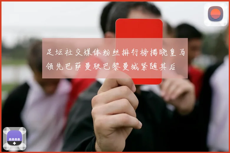 足坛社交媒体粉丝排行榜揭晓皇马领先巴萨曼联巴黎曼城紧随其后