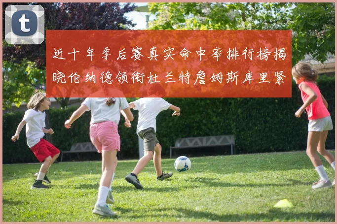 近十年季后赛真实命中率排行榜揭晓伦纳德领衔杜兰特詹姆斯库里紧随其后
