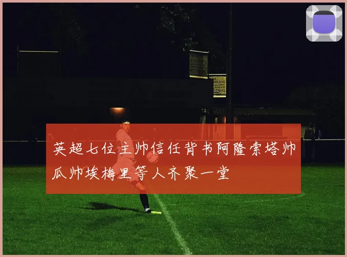 英超七位主帅信任背书阿隆索塔帅瓜帅埃梅里等人齐聚一堂