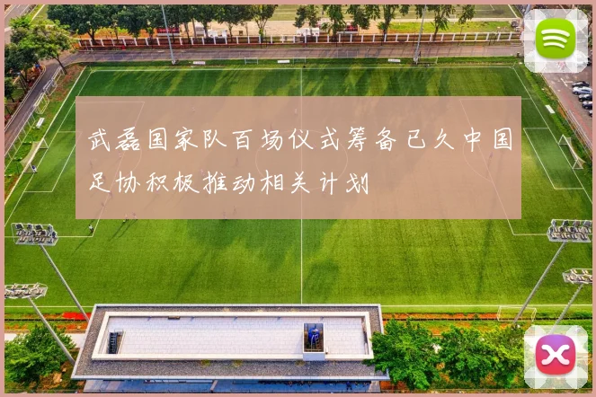 武磊国家队百场仪式筹备已久中国足协积极推动相关计划