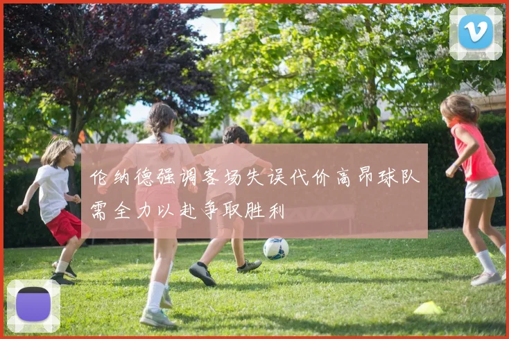 伦纳德强调客场失误代价高昂球队需全力以赴争取胜利