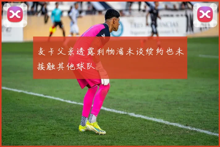 麦卡父亲透露利物浦未谈续约也未接触其他球队