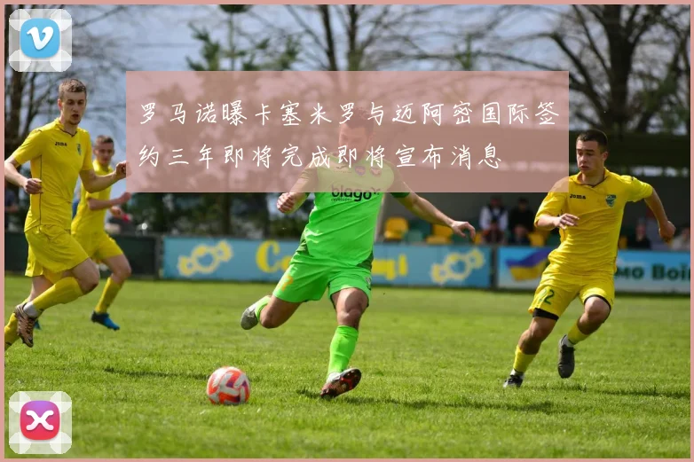 罗马诺曝卡塞米罗与迈阿密国际签约三年即将完成即将宣布消息