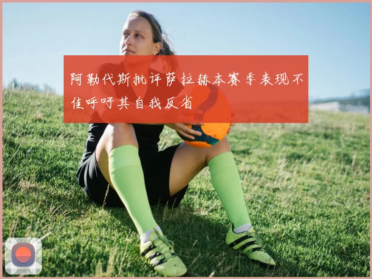 阿勒代斯批评萨拉赫本赛季表现不佳呼吁其自我反省
