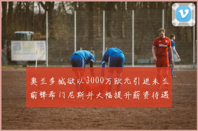 奥兰多城欲以3000万欧元引进米兰前锋希门尼斯并大幅提升薪资待遇